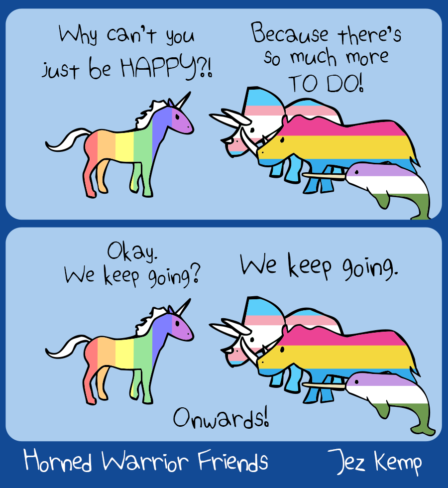 Panel 1 of 2: Unicorn is wearing the rainbow pride colours, facing the other Horned Warrior Friends: Triceratops in the trans pride colours, Rhino in pansexal pride colours, and Narwhal in the genderqueer pride colours. Unicorn says "Why can't you just be HAPPY?!" The others say angrily: "Because there's so much more TO DO!"
		Panel 2 of 2: Unicorn says, "Okay. We keep going?" The others say: "We keep going."